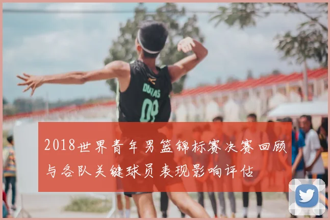 2018世界青年男篮锦标赛决赛回顾与各队关键球员表现影响评估