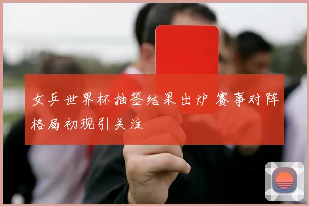 女乒世界杯抽签结果出炉 赛事对阵格局初现引关注