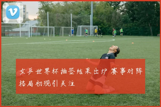 女乒世界杯抽签结果出炉 赛事对阵格局初现引关注