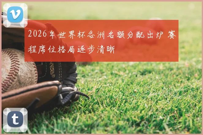 2026年世界杯各洲名额分配出炉 赛程席位格局逐步清晰
