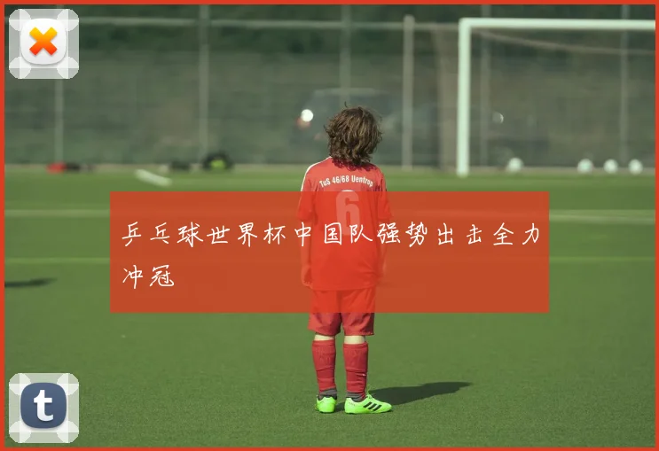 乒乓球世界杯中国队强势出击全力冲冠