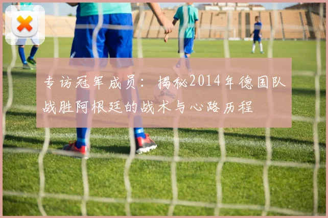 专访冠军成员：揭秘2014年德国队战胜阿根廷的战术与心路历程