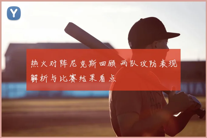 热火对阵尼克斯回顾 两队攻防表现解析与比赛结果看点