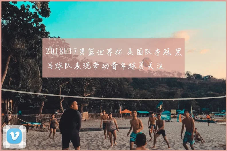 2018U17男篮世界杯 美国队夺冠 黑马球队表现带动青年球员关注
