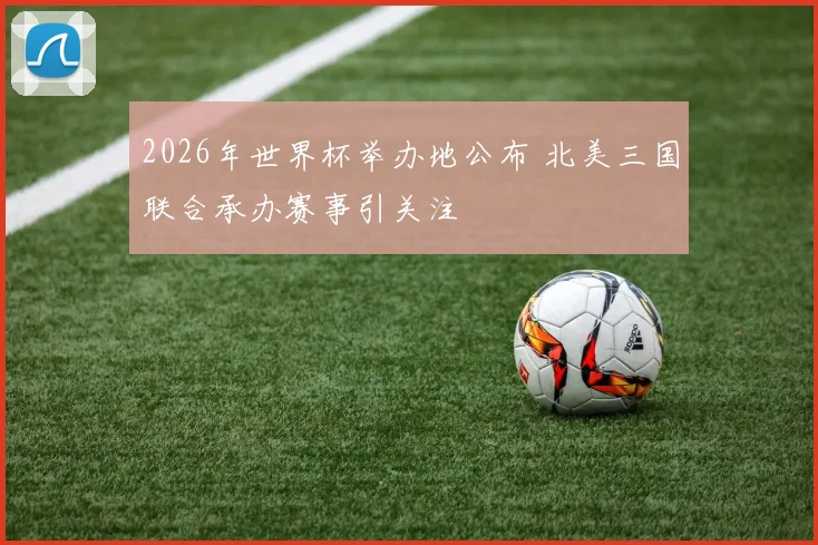 2026年世界杯举办地公布 北美三国联合承办赛事引关注