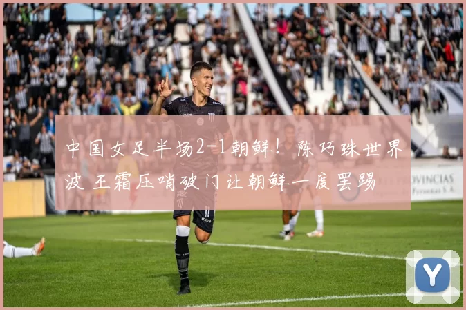 中国女足半场2-1朝鲜！陈巧珠世界波 王霜压哨破门让朝鲜一度罢踢