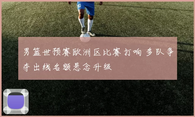 男篮世预赛欧洲区比赛打响 多队争夺出线名额悬念升级