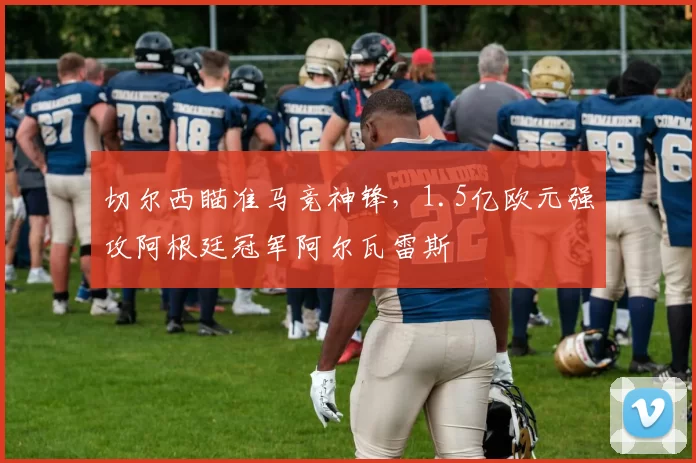 切尔西瞄准马竞神锋，1.5亿欧元强攻阿根廷冠军阿尔瓦雷斯