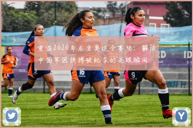 重温2020年东京奥运会赛场：解读中国军团拼搏破纪录的亮眼瞬间