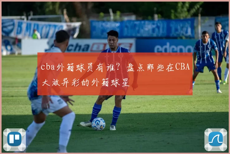 cba外籍球员有谁？盘点那些在CBA大放异彩的外籍球星