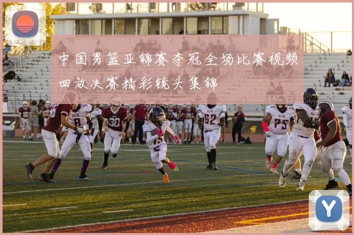中国男篮亚锦赛夺冠全场比赛视频回放决赛精彩镜头集锦
