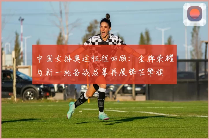 中国女排奥运征程回顾：金牌荣耀与新一轮备战启幕再展锋芒擎旗