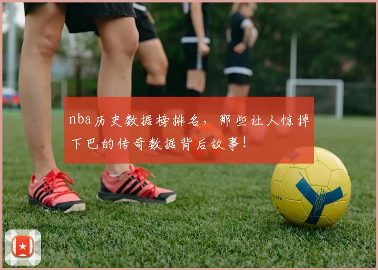 nba历史数据榜排名,那些让人惊掉下巴的传奇数据背后故事!