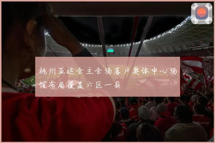 杭州亚运会主会场落户奥体中心场馆布局覆盖六区一县