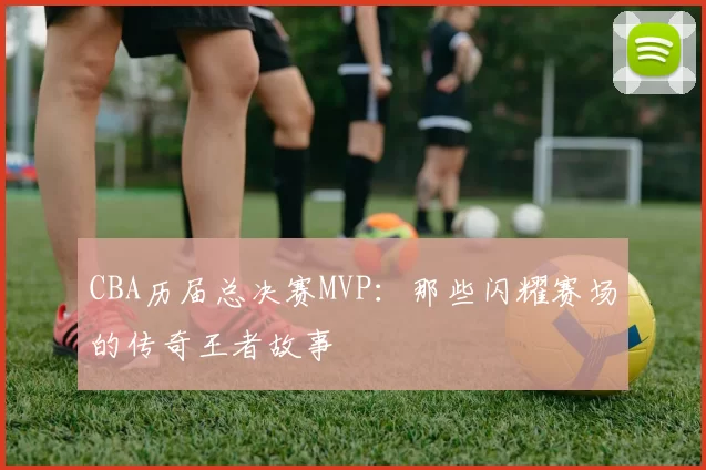 CBA历届总决赛MVP:那些闪耀赛场的传奇王者故事