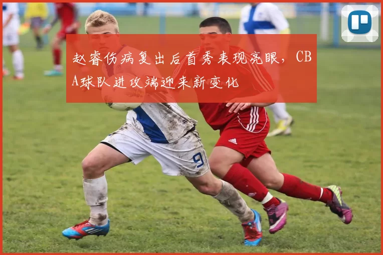 赵睿伤病复出后首秀表现亮眼,CBA球队进攻端迎来新变化