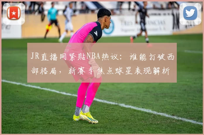 JR直播网紧贴NBA热议:谁能打破西部格局,新赛季焦点球星表现解析