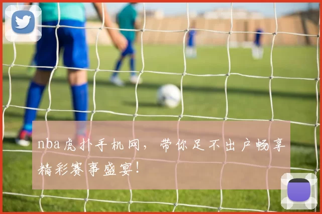 nba虎扑手机网，带你足不出户畅享精彩赛事盛宴！