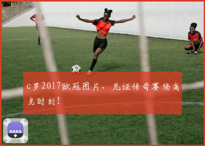 c罗2017欧冠图片，见证传奇赛场高光时刻！