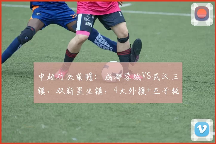 中超对决前瞻：成都蓉城VS武汉三镇，双新星坐镇，4大外援+王子铭冲劲拉满_比赛_客场
