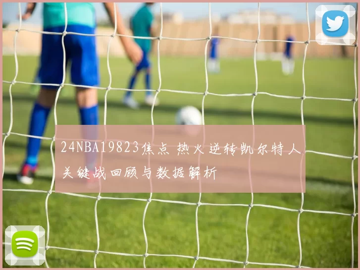 24NBA19823焦点 热火逆转凯尔特人关键战回顾与数据解析