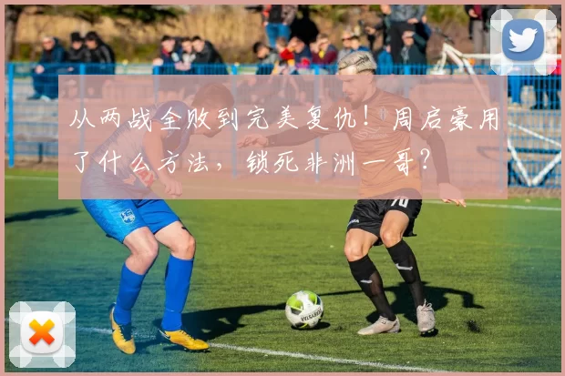 从两战全败到完美复仇！周启豪用了什么方法，锁死非洲一哥？