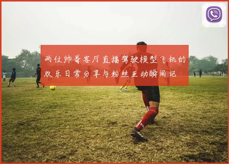 两位帅哥客厅直播驾驶模型飞机的欢乐日常分享与粉丝互动瞬间记