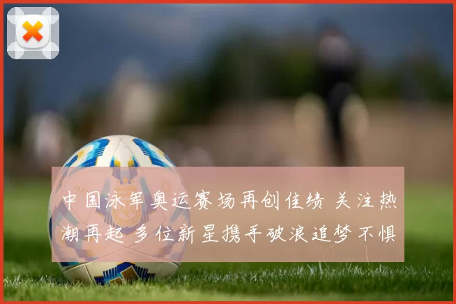 中国泳军奥运赛场再创佳绩 关注热潮再起 多位新星携手破浪追梦不惧