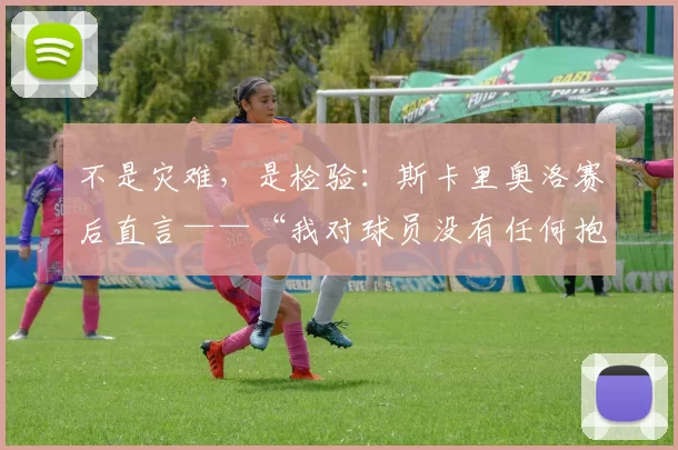 不是灾难，是检验：斯卡里奥洛赛后直言——“我对球员没有任何抱怨，特内里费是全联赛进攻最锋利的刀”