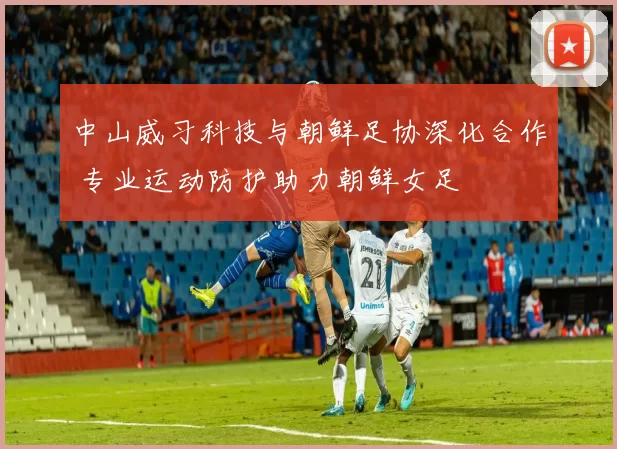 中山威习科技与朝鲜足协深化合作 专业运动防护助力朝鲜女足