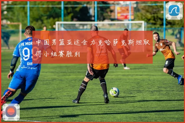 中国男篮亚运会力克哈萨克斯坦取得小组赛胜利