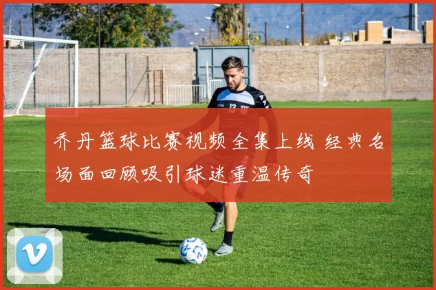 乔丹篮球比赛视频全集上线 经典名场面回顾吸引球迷重温传奇