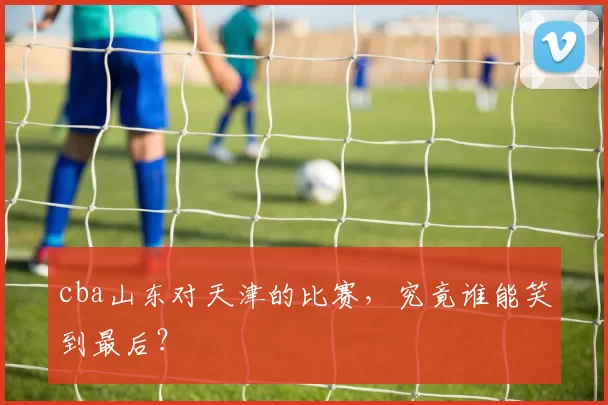 cba山东对天津的比赛，究竟谁能笑到最后？