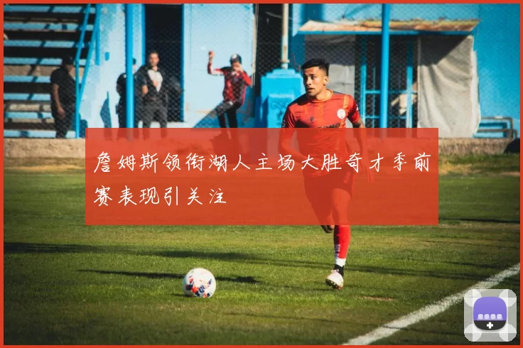 詹姆斯领衔湖人主场大胜奇才季前赛表现引关注