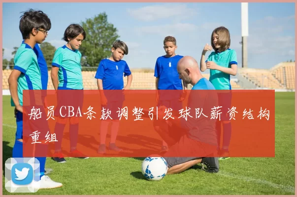 船员CBA条款调整引发球队薪资结构重组