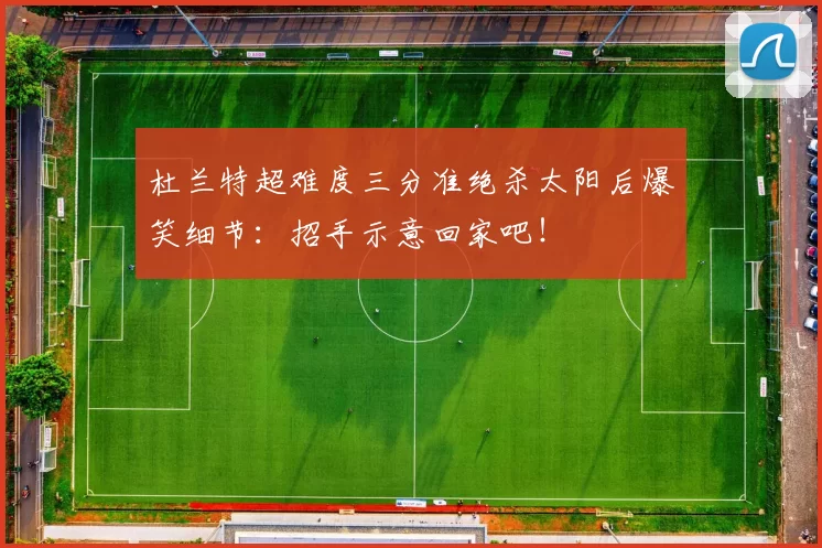 杜兰特超难度三分准绝杀太阳后爆笑细节：招手示意回家吧！