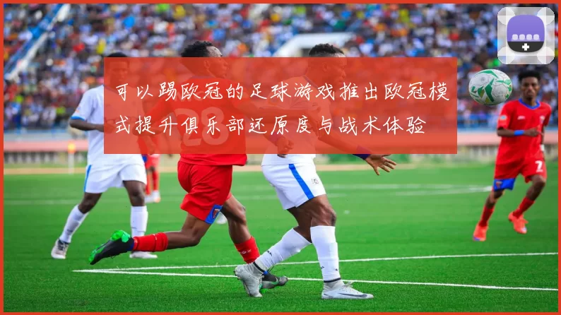 可以踢欧冠的足球游戏推出欧冠模式提升俱乐部还原度与战术体验