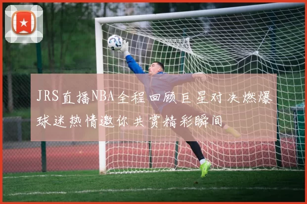 JRS直播NBA全程回顾巨星对决燃爆球迷热情邀你共赏精彩瞬间