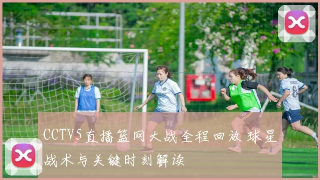 CCTV5直播篮网大战全程回放 球星战术与关键时刻解读