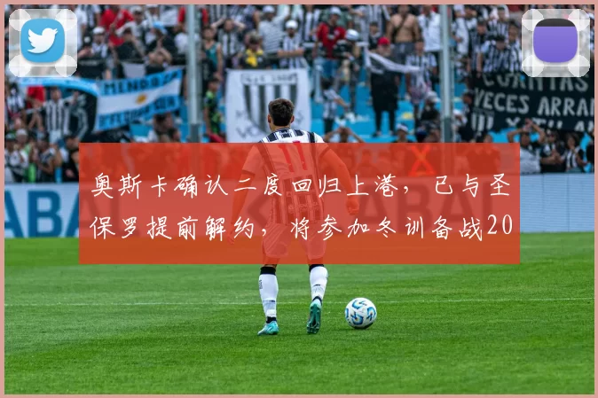 奥斯卡确认二度回归上港，已与圣保罗提前解约，将参加冬训备战2026赛季_身体状况_转型_足球