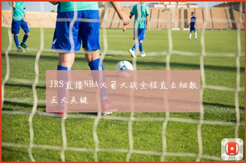 JRS直播NBA火箭大战全程直击细数五大关键