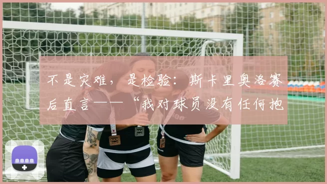 不是灾难，是检验：斯卡里奥洛赛后直言——“我对球员没有任何抱怨，特内里费是全联赛进攻最锋利的刀”