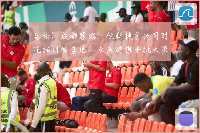 喜讯！成都蓉城三位新援首次同时亮相训练基地，未来将携手挑大梁