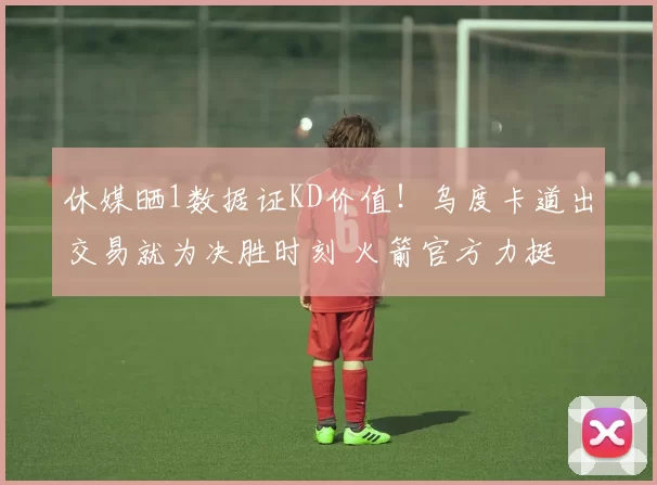 休媒晒1数据证KD价值!乌度卡道出交易就为决胜时刻 火箭官方力挺