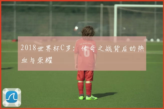 2018世界杯C罗：传奇之战背后的热血与荣耀