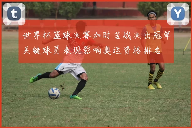 世界杯篮球决赛加时苦战决出冠军关键球员表现影响奥运资格排名
