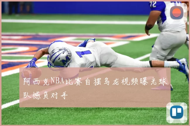 阿西克NBA比赛自摆乌龙视频曝光球队憾负对手