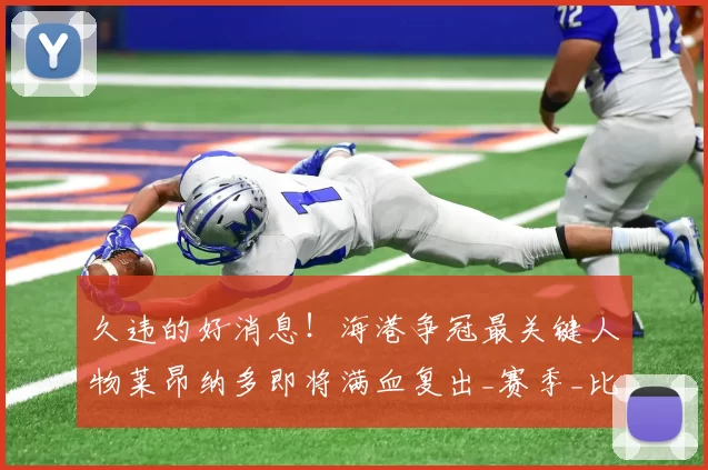 久违的好消息!海港争冠最关键人物莱昂纳多即将满血复出_赛季_比赛_阵容