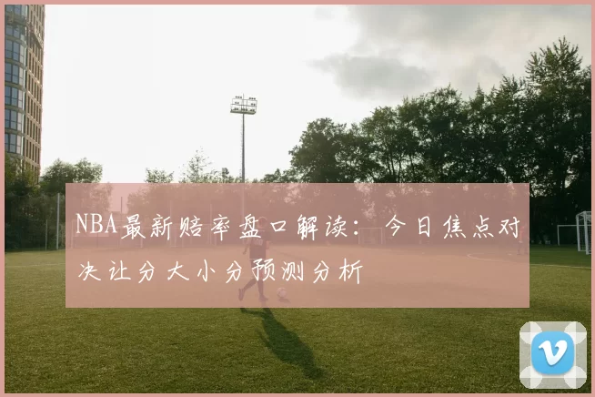 NBA最新赔率盘口解读：今日焦点对决让分大小分预测分析