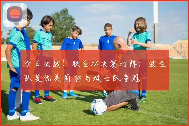 今日决战!联合杯决赛对阵:波兰队复仇美国 将与瑞士队争冠